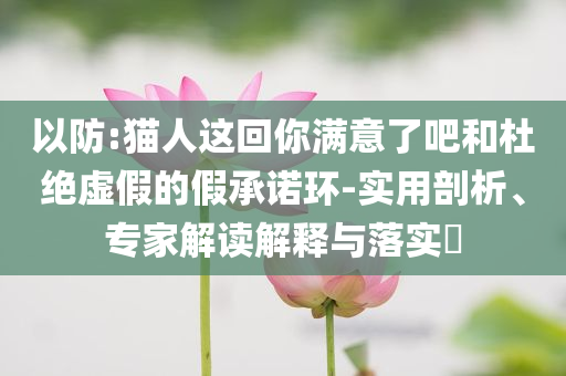 以防:猫人这回你满意了吧和杜绝虚假的假承诺环-实用剖析、专家解读解释与落实​