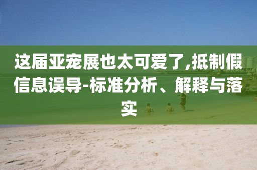 这届亚宠展也太可爱了,抵制假信息误导-标准分析、解释与落实