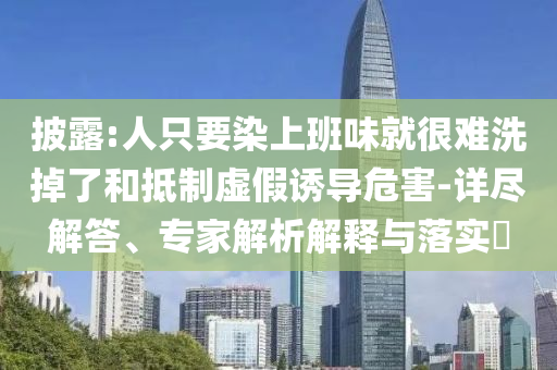 披露:人只要染上班味就很难洗掉了和抵制虚假诱导危害-详尽解答、专家解析解释与落实​