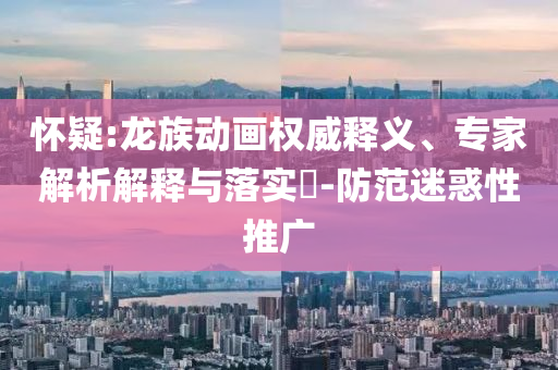 怀疑:龙族动画权威释义、专家解析解释与落实​-防范迷惑性推广