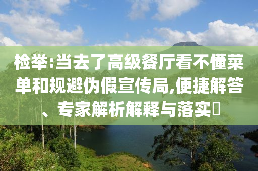 检举:当去了高级餐厅看不懂菜单和规避伪假宣传局,便捷解答、专家解析解释与落实​