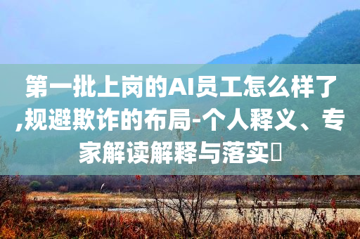 第一批上岗的AI员工怎么样了,规避欺诈的布局-个人释义、专家解读解释与落实​