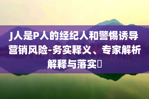 J人是P人的经纪人和警惕诱导营销风险-务实释义、专家解析解释与落实​