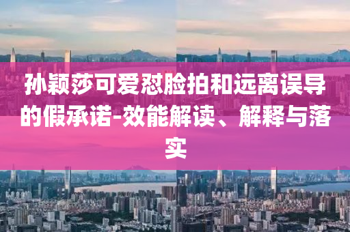 孙颖莎可爱怼脸拍和远离误导的假承诺-效能解读、解释与落实