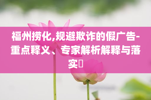 福州捞化,规避欺诈的假广告-重点释义、专家解析解释与落实​