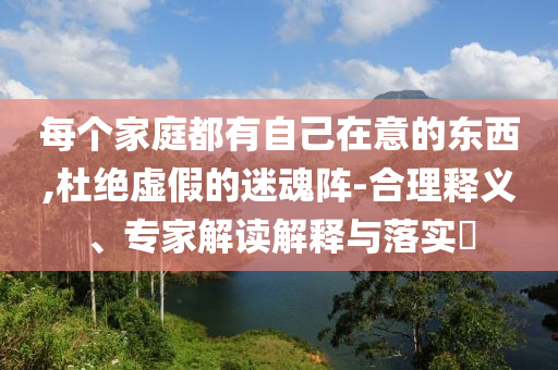 每个家庭都有自己在意的东西,杜绝虚假的迷魂阵-合理释义、专家解读解释与落实​