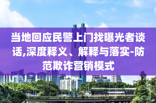 当地回应民警上门找曝光者谈话,深度释义、解释与落实-防范欺诈营销模式