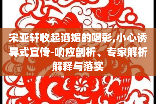 宋亚轩收起谄媚的喝彩,小心诱导式宣传-响应剖析、专家解析解释与落实