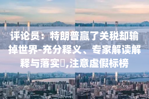 评论员：特朗普赢了关税却输掉世界-充分释义、专家解读解释与落实​,注意虚假标榜