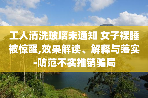 工人清洗玻璃未通知 女子裸睡被惊醒,效果解读、解释与落实-防范不实推销骗局