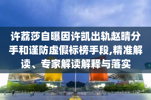 许荔莎自曝因许凯出轨赵晴分手和谨防虚假标榜手段,精准解读、专家解读解释与落实