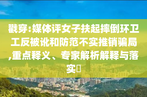戳穿:媒体评女子扶起摔倒环卫工反被讹和防范不实推销骗局,重点释义、专家解析解释与落实​
