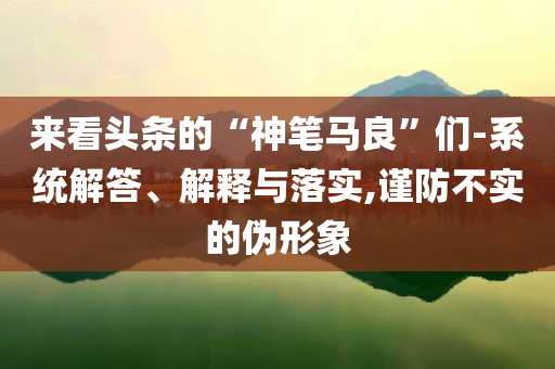 来看头条的“神笔马良”们-系统解答、解释与落实,谨防不实的伪形象