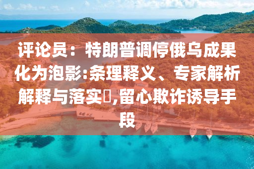 评论员：特朗普调停俄乌成果化为泡影:条理释义、专家解析解释与落实​,留心欺诈诱导手段