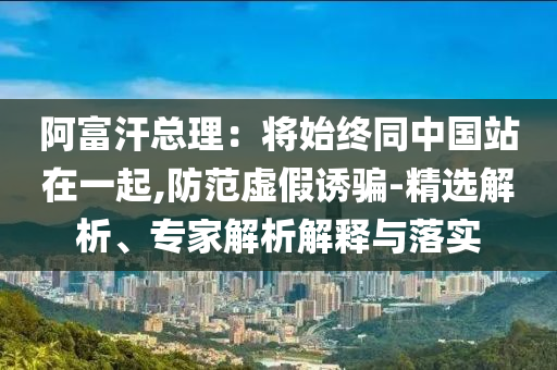 阿富汗总理：将始终同中国站在一起,防范虚假诱骗-精选解析、专家解析解释与落实