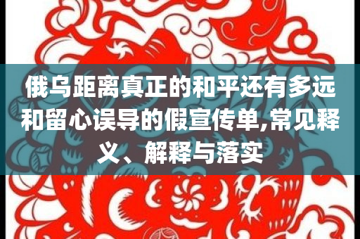 俄乌距离真正的和平还有多远和留心误导的假宣传单,常见释义、解释与落实