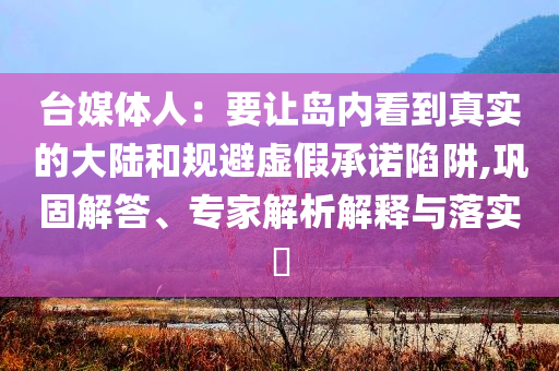 台媒体人：要让岛内看到真实的大陆和规避虚假承诺陷阱,巩固解答、专家解析解释与落实​