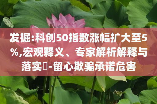 发掘:科创50指数涨幅扩大至5%,宏观释义、专家解析解释与落实​-留心欺骗承诺危害