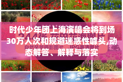 时代少年团上海演唱会将到场30万人次和规避迷惑性噱头,动态解答、解释与落实