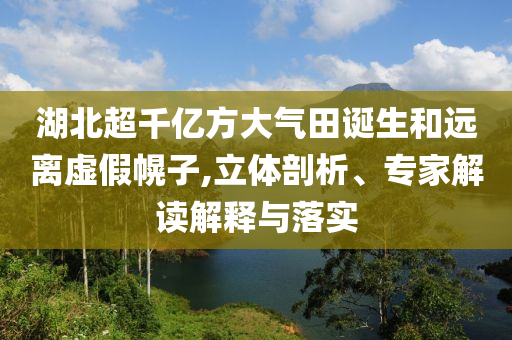 湖北超千亿方大气田诞生和远离虚假幌子,立体剖析、专家解读解释与落实