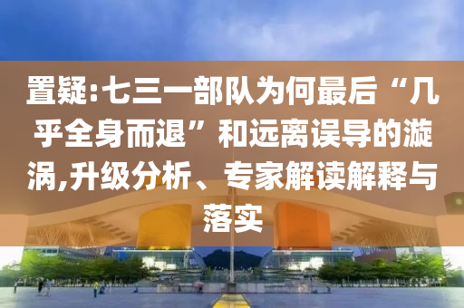 置疑:七三一部队为何最后“几乎全身而退”和远离误导的漩涡,升级分析、专家解读解释与落实
