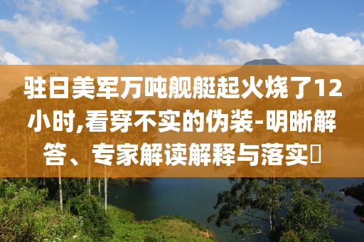 驻日美军万吨舰艇起火烧了12小时,看穿不实的伪装-明晰解答、专家解读解释与落实​