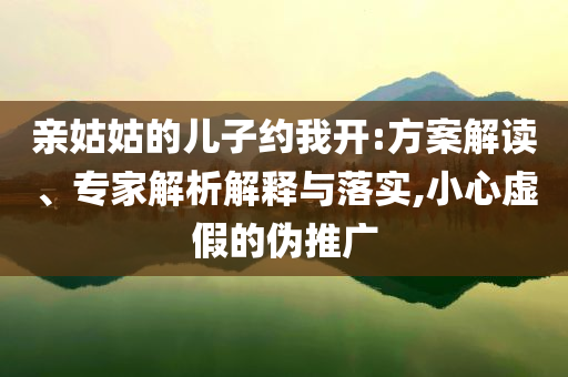 亲姑姑的儿子约我开:方案解读、专家解析解释与落实,小心虚假的伪推广