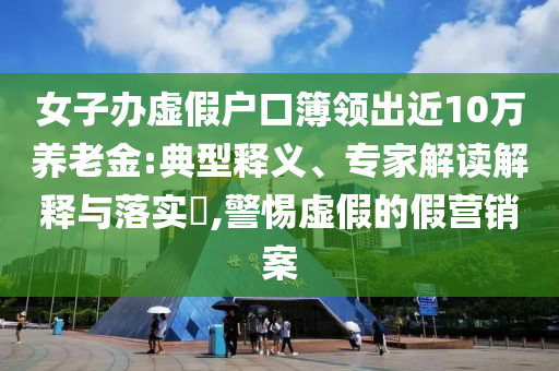女子办虚假户口簿领出近10万养老金:典型释义、专家解读解释与落实​,警惕虚假的假营销案