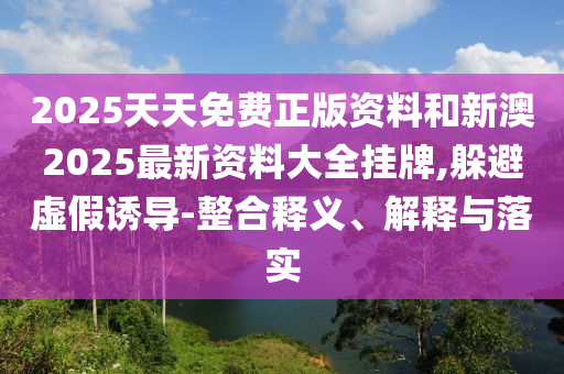 2025天天免费正版资料和新澳2025最新资料大全挂牌,躲避虚假诱导-整合释义、解释与落实