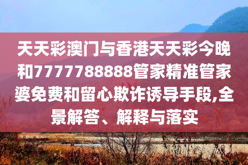 天天彩澳门与香港天天彩今晚和7777788888管家精准管家婆免费和留心欺诈诱导手段,全景解答、解释与落实