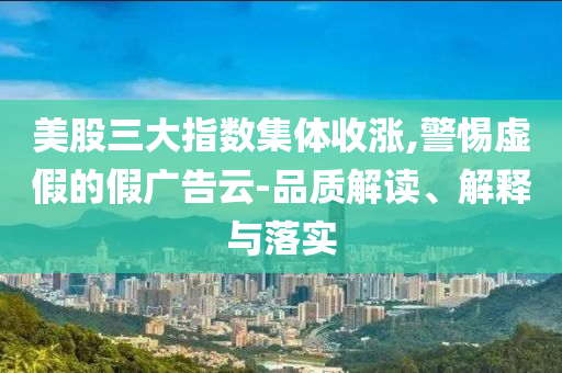 美股三大指数集体收涨,警惕虚假的假广告云-品质解读、解释与落实