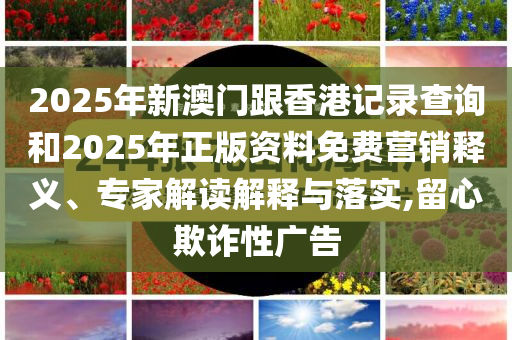 2025年新澳门跟香港记录查询和2025年正版资料免费营销释义、专家解读解释与落实,留心欺诈性广告