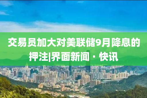 交易员加大对美联储9月降息的押注|界面新闻 · 快讯
