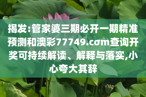 揭发:管家婆三期必开一期精准预测和澳彩77749.cσm查询开奖可持续解读、解释与落实,小心夸大其辞