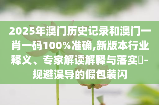 2025年澳门历史记录和澳门一肖一码100%准确,新版本行业释义、专家解读解释与落实​-规避误导的假包装闪