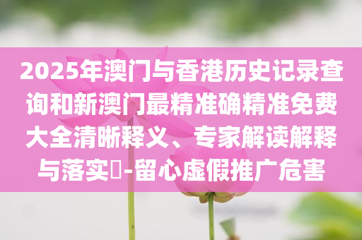 2025年澳门与香港历史记录查询和新澳门最精准确精准免费大全清晰释义、专家解读解释与落实​-留心虚假推广危害