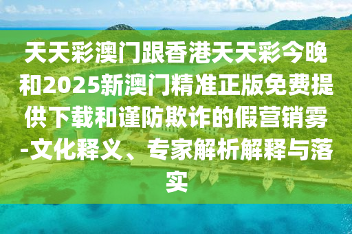 天天彩澳门跟香港天天彩今晚和2025新澳门精准正版免费提供下载和谨防欺诈的假营销雾-文化释义、专家解析解释与落实