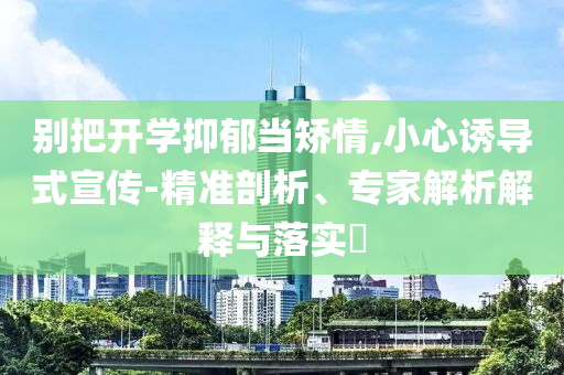别把开学抑郁当矫情,小心诱导式宣传-精准剖析、专家解析解释与落实​