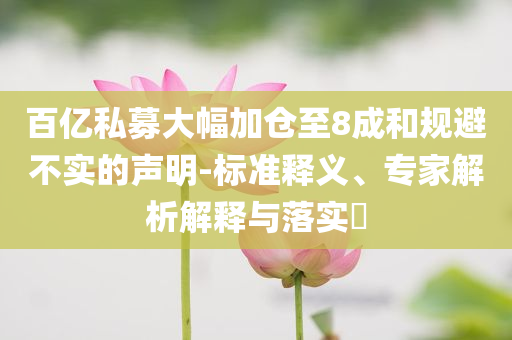 百亿私募大幅加仓至8成和规避不实的声明-标准释义、专家解析解释与落实​