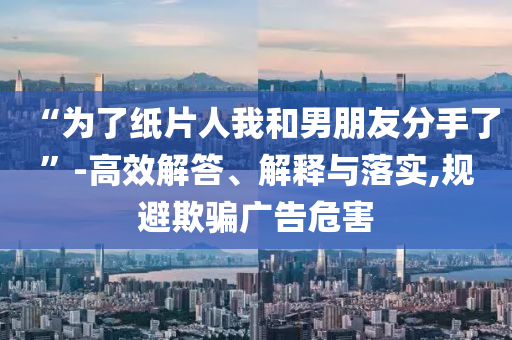 “为了纸片人我和男朋友分手了”-高效解答、解释与落实,规避欺骗广告危害