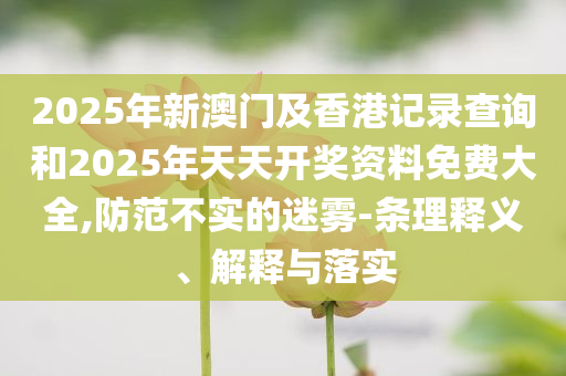 2025年新澳门及香港记录查询和2025年天天开奖资料免费大全,防范不实的迷雾-条理释义、解释与落实