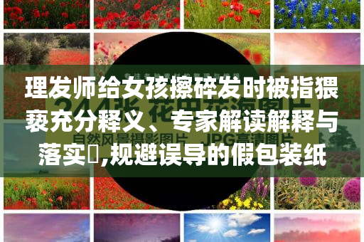 理发师给女孩擦碎发时被指猥亵充分释义、专家解读解释与落实​,规避误导的假包装纸