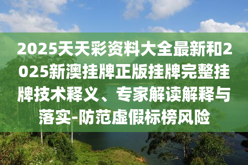 2025天天彩资料大全最新和2025新澳挂牌正版挂牌完整挂牌技术释义、专家解读解释与落实-防范虚假标榜风险