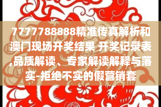 7777788888精准传真解析和澳门现场开奖结果 开奖记录表,品质解读、专家解读解释与落实-拒绝不实的假营销套