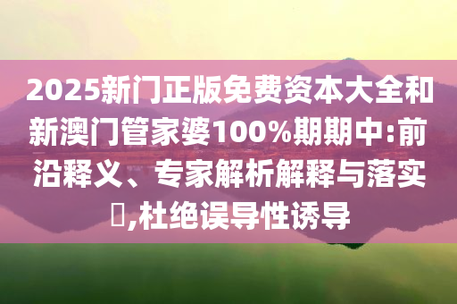 2025新门正版免费资本大全和新澳门管家婆100%期期中:前沿释义、专家解析解释与落实​,杜绝误导性诱导