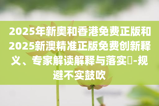 2025年新奥和香港免费正版和2025新澳精准正版免费创新释义、专家解读解释与落实​-规避不实鼓吹