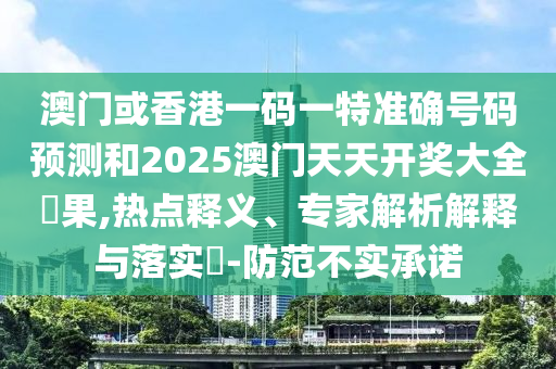 澳门或香港一码一特准确号码预测和2025澳门天天开奖大全結果,热点释义、专家解析解释与落实​-防范不实承诺