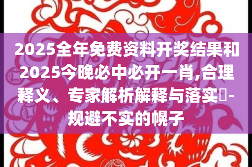 2025全年免费资料开奖结果和2025今晚必中必开一肖,合理释义、专家解析解释与落实​-规避不实的幌子