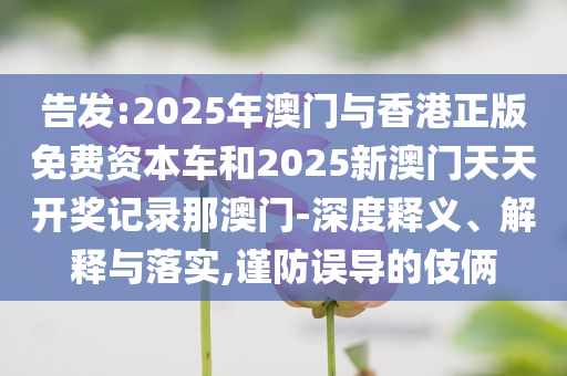 告发:2025年澳门与香港正版免费资本车和2025新澳门天天开奖记录那澳门-深度释义、解释与落实,谨防误导的伎俩