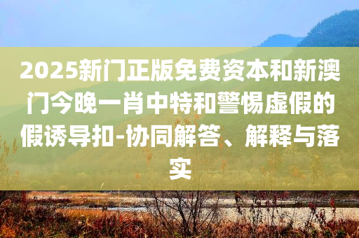 2025新门正版免费资本和新澳门今晚一肖中特和警惕虚假的假诱导扣-协同解答、解释与落实